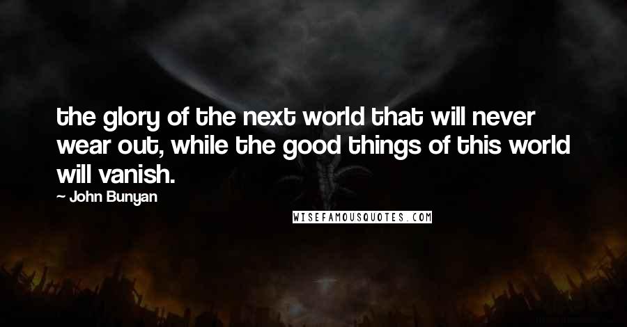 John Bunyan Quotes: the glory of the next world that will never wear out, while the good things of this world will vanish.