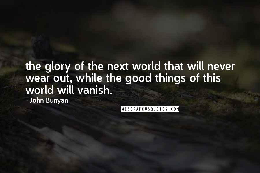 John Bunyan Quotes: the glory of the next world that will never wear out, while the good things of this world will vanish.