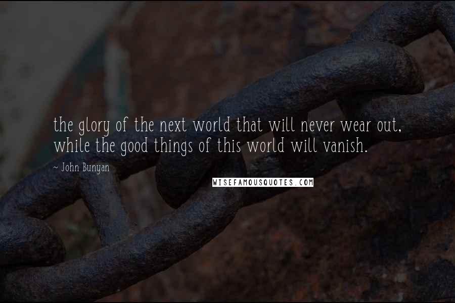 John Bunyan Quotes: the glory of the next world that will never wear out, while the good things of this world will vanish.