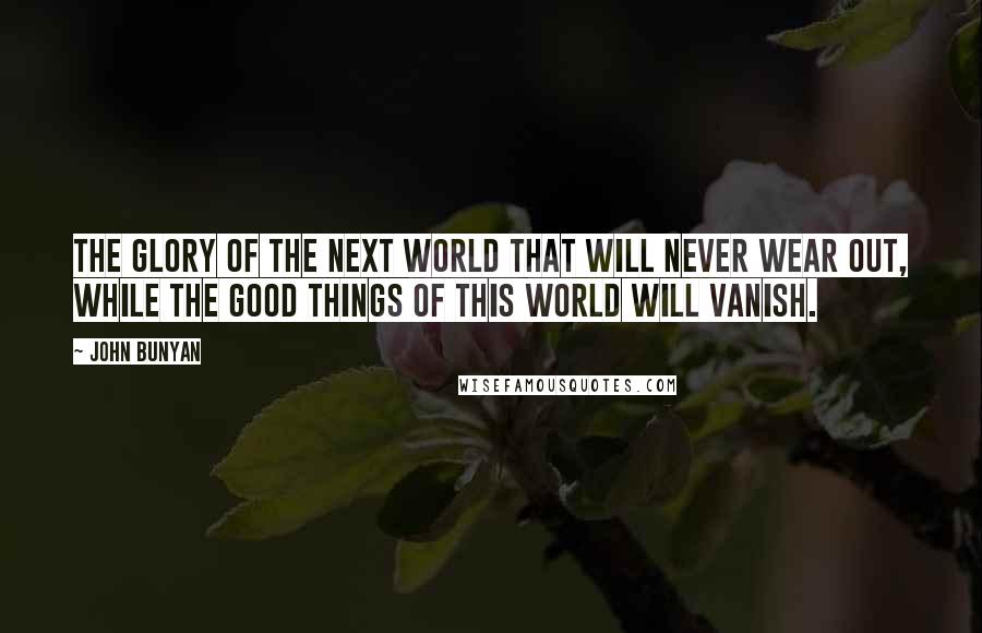 John Bunyan Quotes: the glory of the next world that will never wear out, while the good things of this world will vanish.