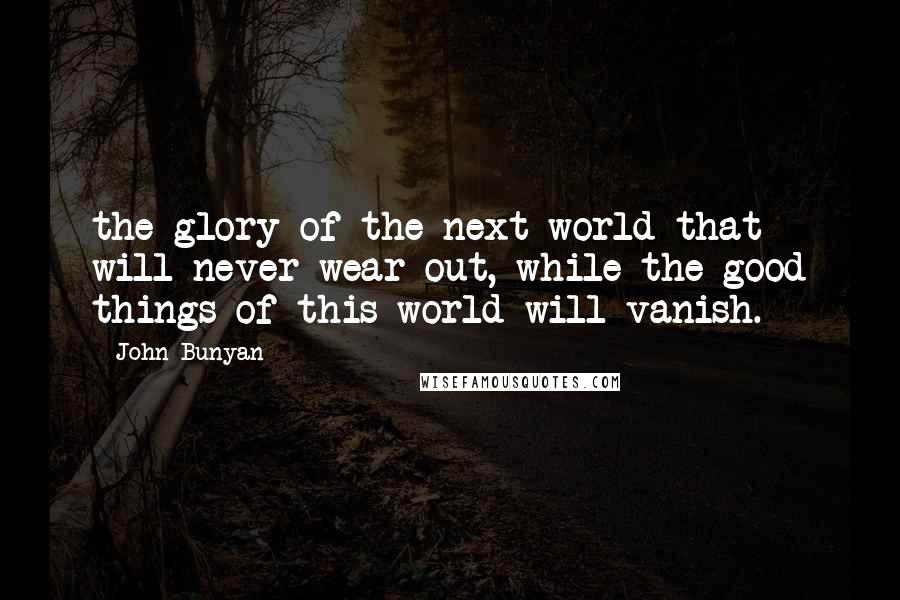 John Bunyan Quotes: the glory of the next world that will never wear out, while the good things of this world will vanish.