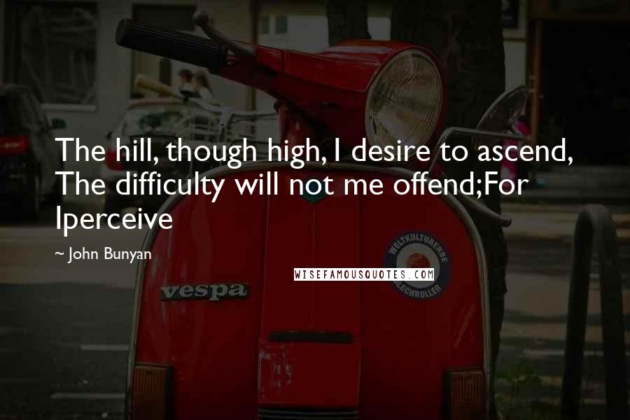 John Bunyan Quotes: The hill, though high, I desire to ascend, The difficulty will not me offend;For Iperceive
