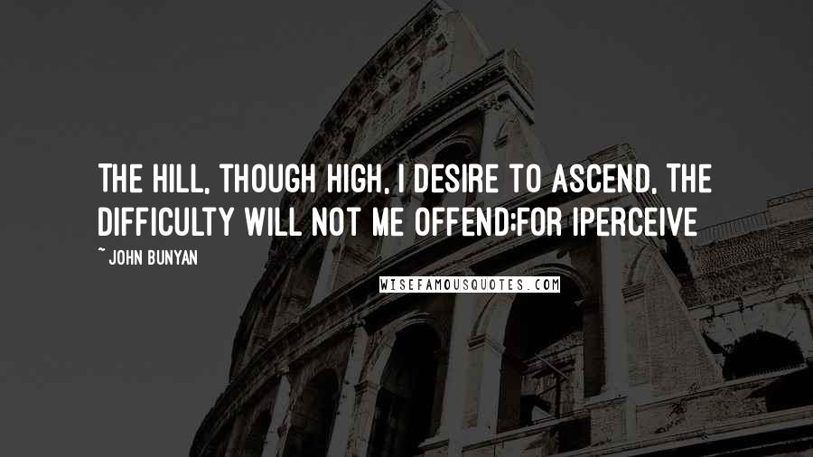 John Bunyan Quotes: The hill, though high, I desire to ascend, The difficulty will not me offend;For Iperceive