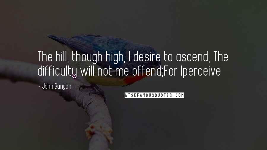 John Bunyan Quotes: The hill, though high, I desire to ascend, The difficulty will not me offend;For Iperceive