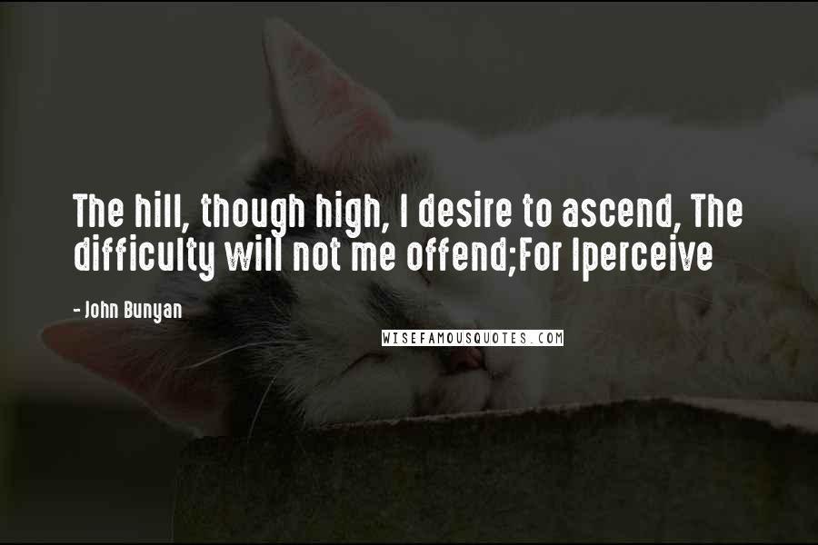 John Bunyan Quotes: The hill, though high, I desire to ascend, The difficulty will not me offend;For Iperceive