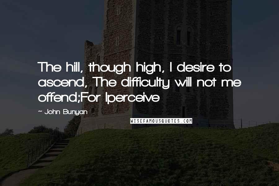 John Bunyan Quotes: The hill, though high, I desire to ascend, The difficulty will not me offend;For Iperceive