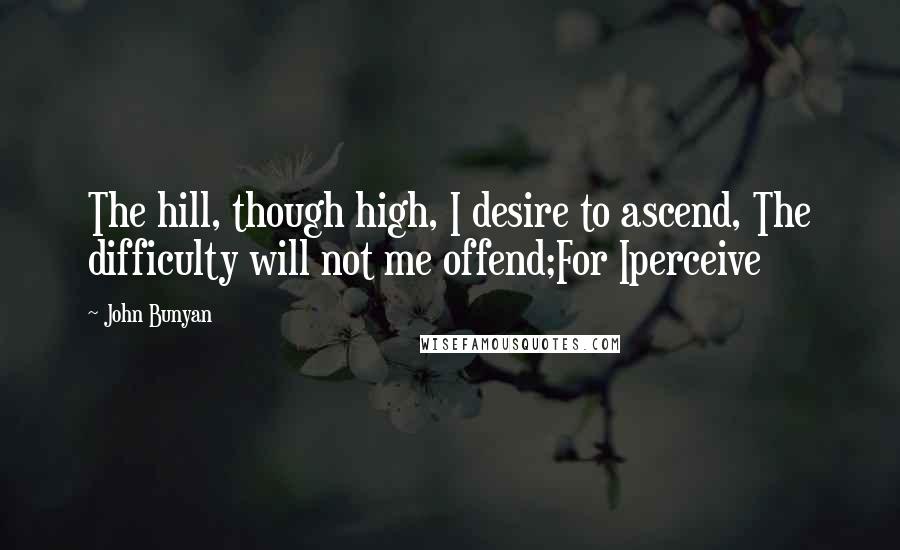 John Bunyan Quotes: The hill, though high, I desire to ascend, The difficulty will not me offend;For Iperceive