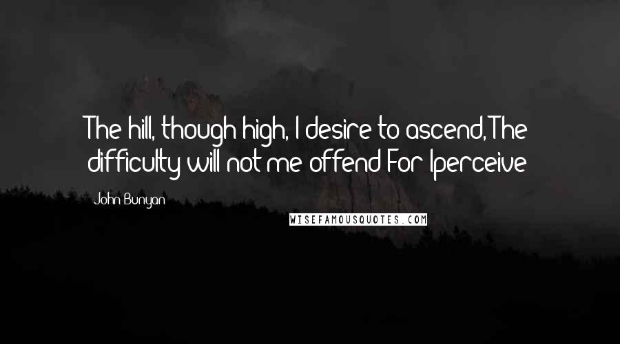 John Bunyan Quotes: The hill, though high, I desire to ascend, The difficulty will not me offend;For Iperceive