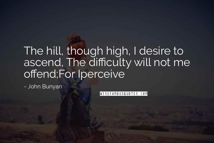 John Bunyan Quotes: The hill, though high, I desire to ascend, The difficulty will not me offend;For Iperceive