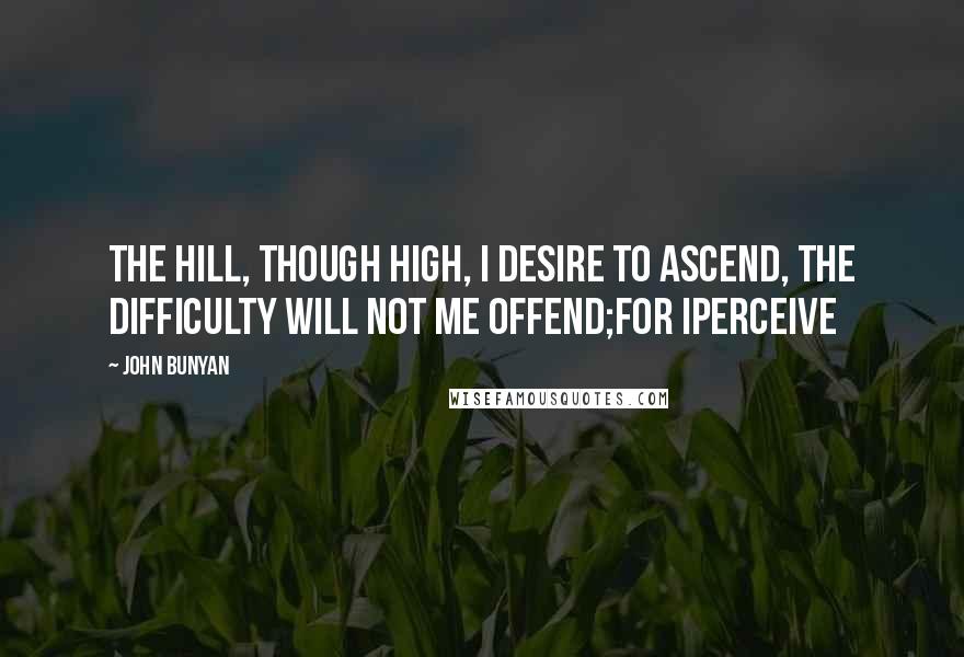 John Bunyan Quotes: The hill, though high, I desire to ascend, The difficulty will not me offend;For Iperceive