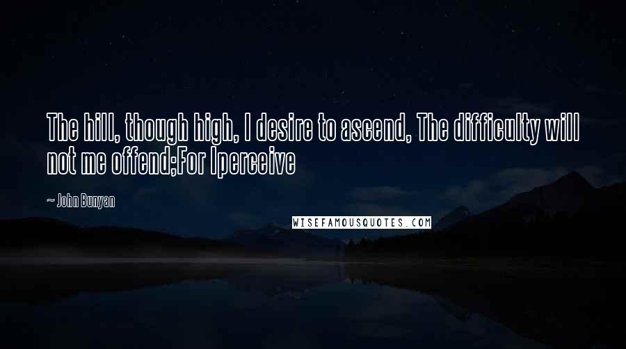 John Bunyan Quotes: The hill, though high, I desire to ascend, The difficulty will not me offend;For Iperceive