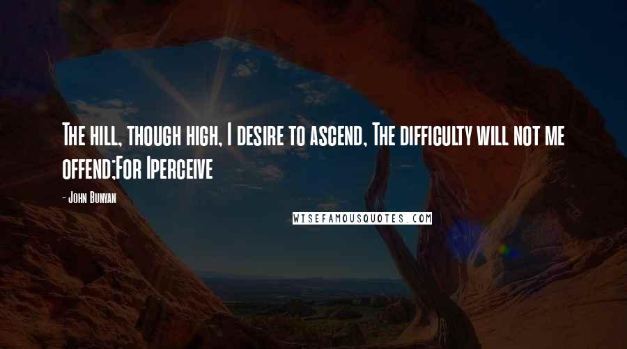 John Bunyan Quotes: The hill, though high, I desire to ascend, The difficulty will not me offend;For Iperceive