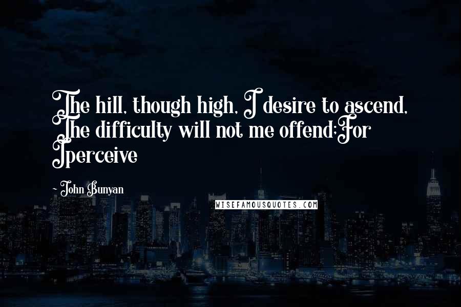 John Bunyan Quotes: The hill, though high, I desire to ascend, The difficulty will not me offend;For Iperceive