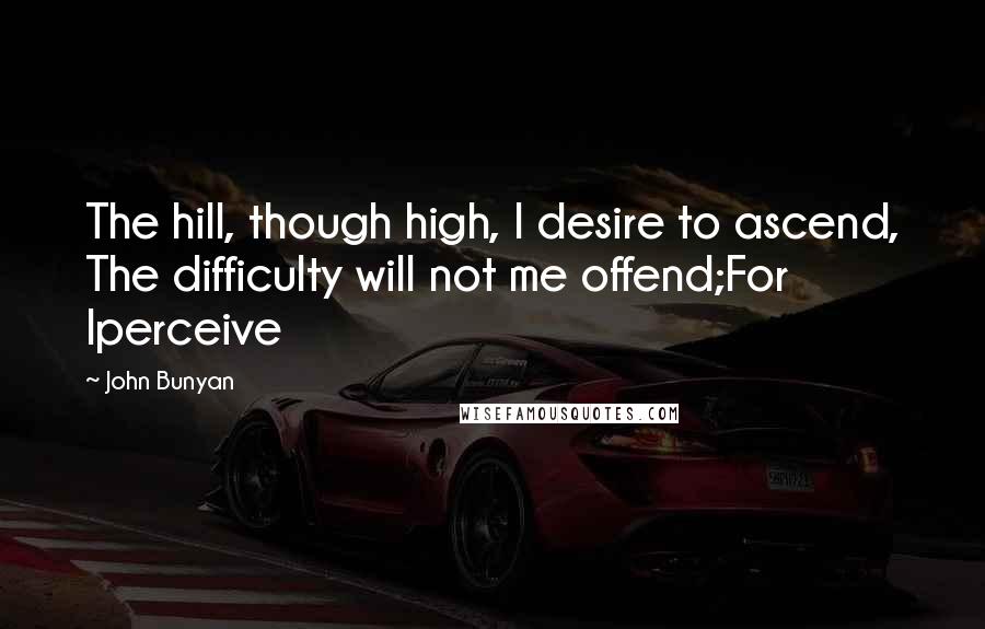 John Bunyan Quotes: The hill, though high, I desire to ascend, The difficulty will not me offend;For Iperceive