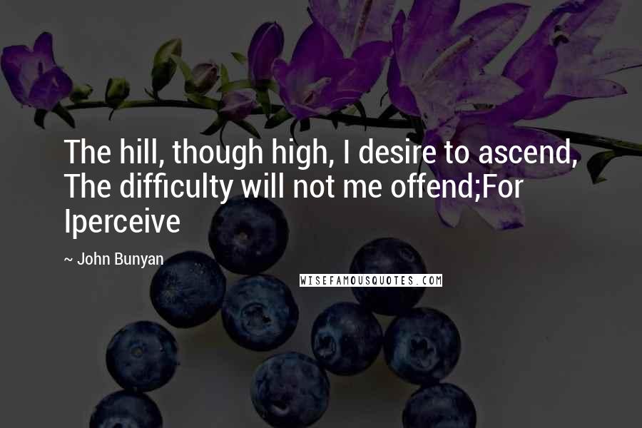 John Bunyan Quotes: The hill, though high, I desire to ascend, The difficulty will not me offend;For Iperceive