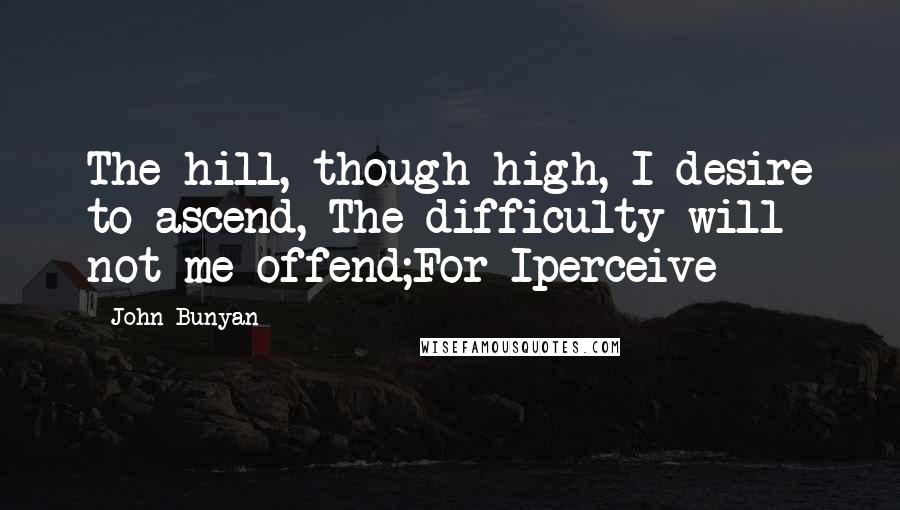 John Bunyan Quotes: The hill, though high, I desire to ascend, The difficulty will not me offend;For Iperceive