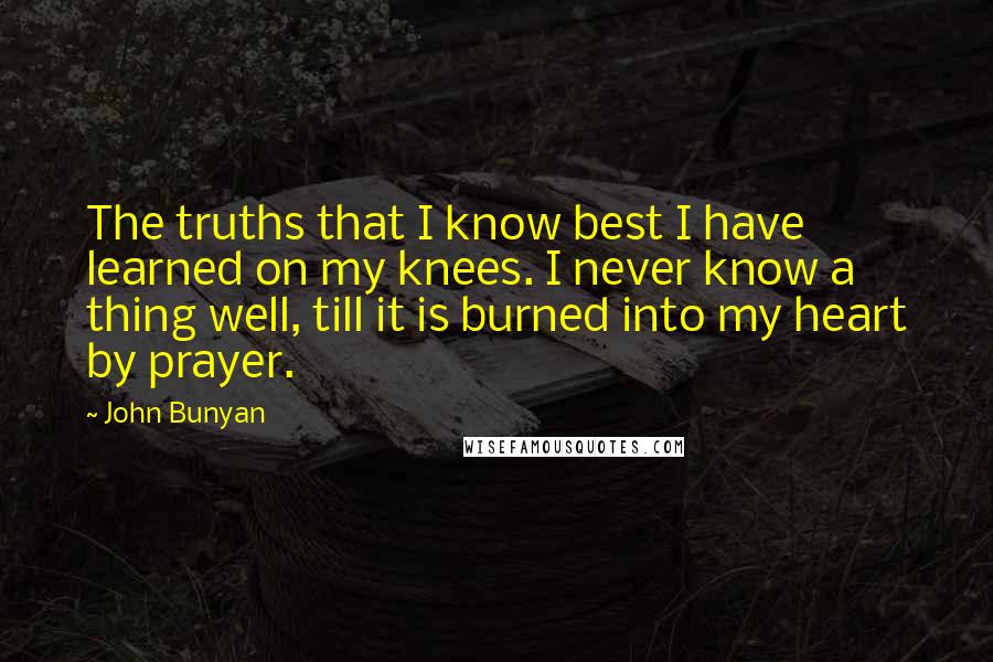 John Bunyan Quotes: The truths that I know best I have learned on my knees. I never know a thing well, till it is burned into my heart by prayer.