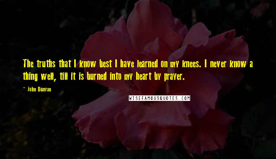 John Bunyan Quotes: The truths that I know best I have learned on my knees. I never know a thing well, till it is burned into my heart by prayer.