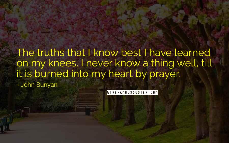 John Bunyan Quotes: The truths that I know best I have learned on my knees. I never know a thing well, till it is burned into my heart by prayer.