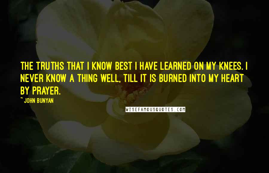John Bunyan Quotes: The truths that I know best I have learned on my knees. I never know a thing well, till it is burned into my heart by prayer.