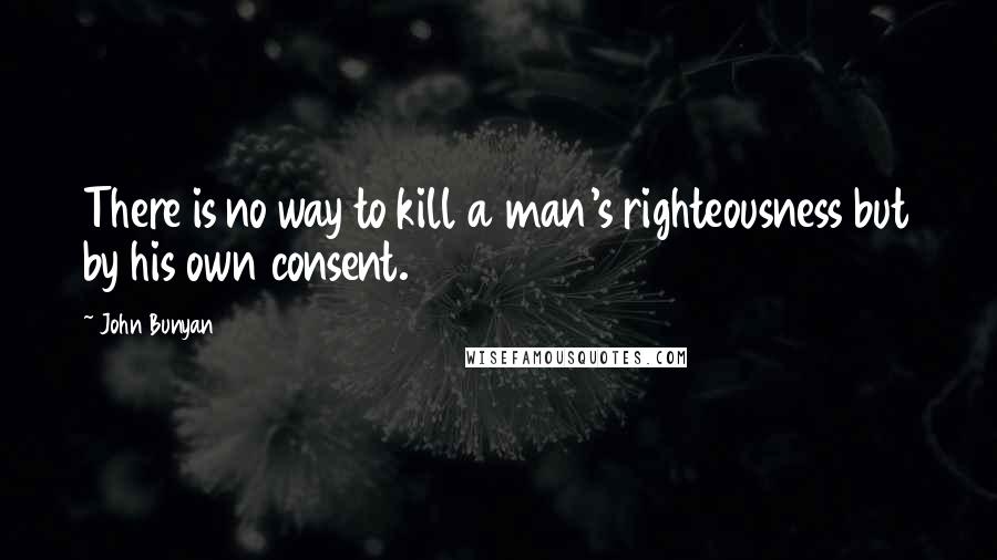 John Bunyan Quotes: There is no way to kill a man's righteousness but by his own consent.