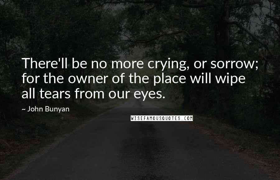 John Bunyan Quotes: There'll be no more crying, or sorrow; for the owner of the place will wipe all tears from our eyes.