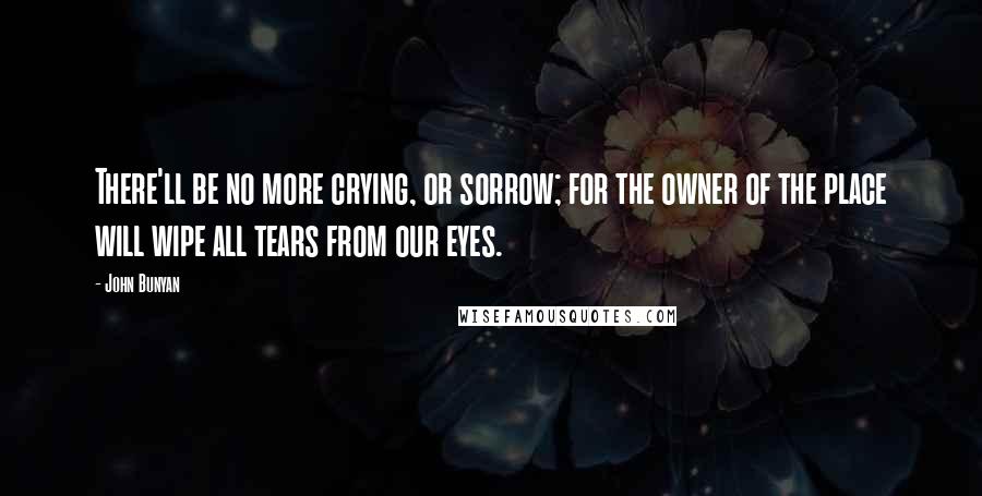 John Bunyan Quotes: There'll be no more crying, or sorrow; for the owner of the place will wipe all tears from our eyes.