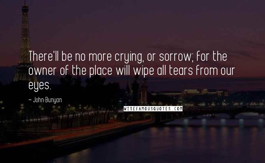 John Bunyan Quotes: There'll be no more crying, or sorrow; for the owner of the place will wipe all tears from our eyes.