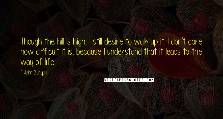 John Bunyan Quotes: Though the hill is high, I still desire to walk up it. I don't care how difficult it is, because I understand that it leads to the way of life.