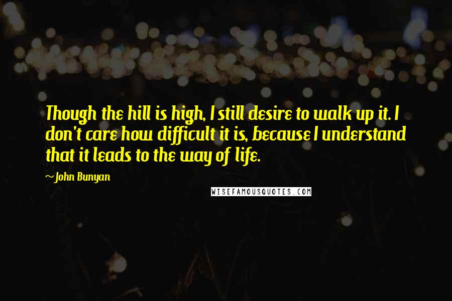 John Bunyan Quotes: Though the hill is high, I still desire to walk up it. I don't care how difficult it is, because I understand that it leads to the way of life.