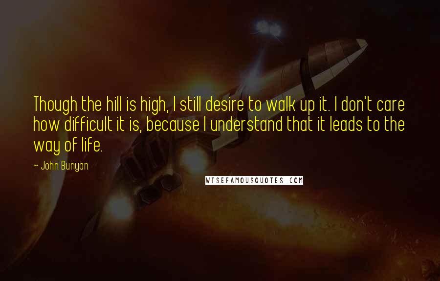 John Bunyan Quotes: Though the hill is high, I still desire to walk up it. I don't care how difficult it is, because I understand that it leads to the way of life.