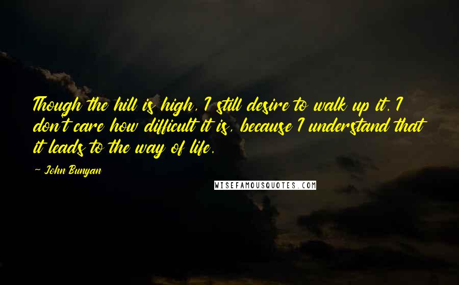 John Bunyan Quotes: Though the hill is high, I still desire to walk up it. I don't care how difficult it is, because I understand that it leads to the way of life.