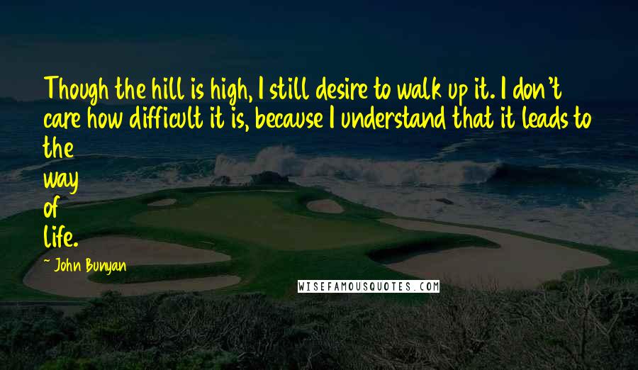 John Bunyan Quotes: Though the hill is high, I still desire to walk up it. I don't care how difficult it is, because I understand that it leads to the way of life.