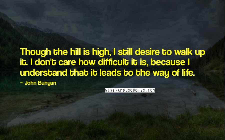 John Bunyan Quotes: Though the hill is high, I still desire to walk up it. I don't care how difficult it is, because I understand that it leads to the way of life.