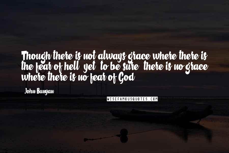 John Bunyan Quotes: Though there is not always grace where there is the fear of hell, yet, to be sure, there is no grace where there is no fear of God.