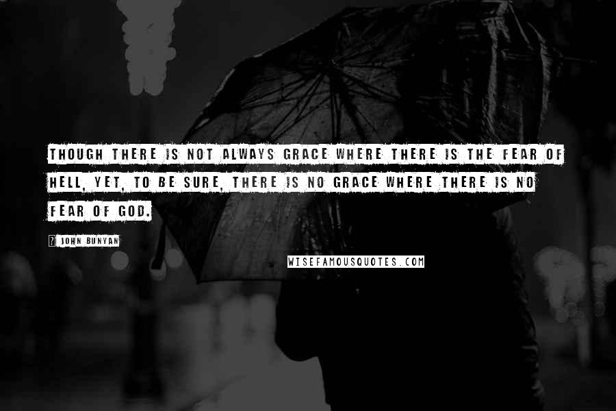 John Bunyan Quotes: Though there is not always grace where there is the fear of hell, yet, to be sure, there is no grace where there is no fear of God.