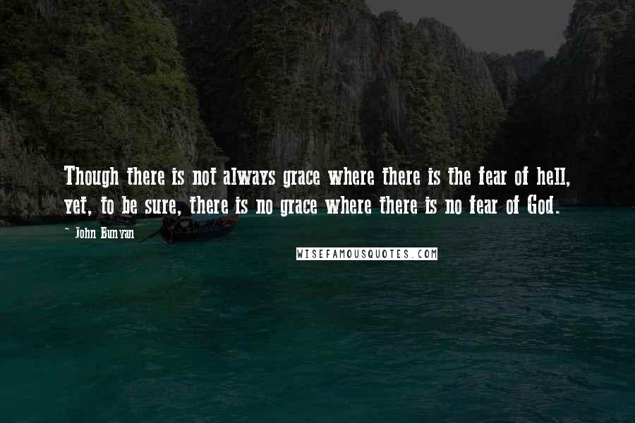 John Bunyan Quotes: Though there is not always grace where there is the fear of hell, yet, to be sure, there is no grace where there is no fear of God.