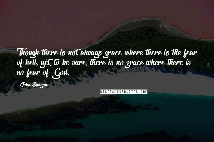 John Bunyan Quotes: Though there is not always grace where there is the fear of hell, yet, to be sure, there is no grace where there is no fear of God.