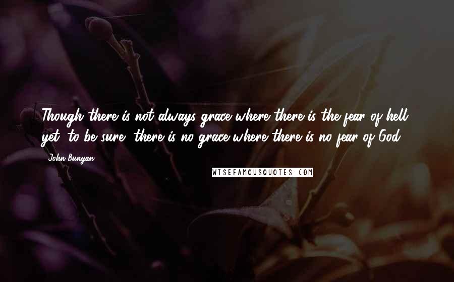 John Bunyan Quotes: Though there is not always grace where there is the fear of hell, yet, to be sure, there is no grace where there is no fear of God.