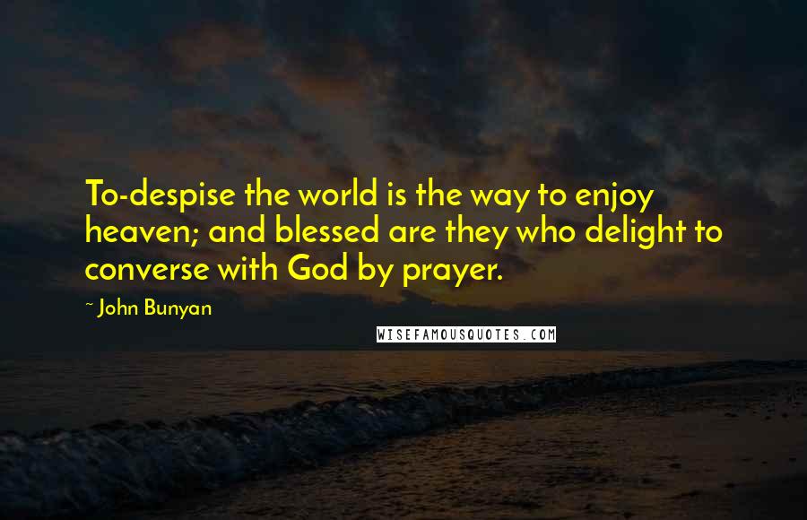 John Bunyan Quotes: To-despise the world is the way to enjoy heaven; and blessed are they who delight to converse with God by prayer.