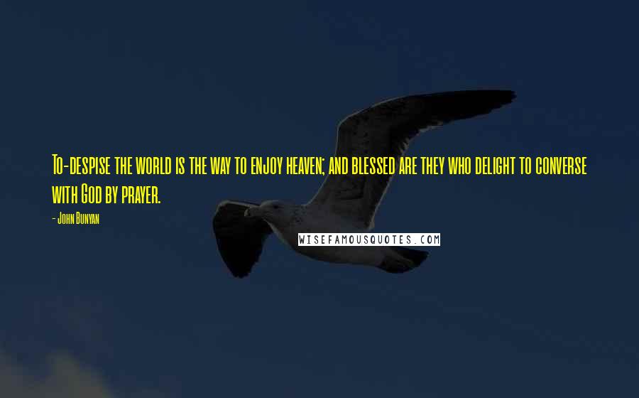 John Bunyan Quotes: To-despise the world is the way to enjoy heaven; and blessed are they who delight to converse with God by prayer.