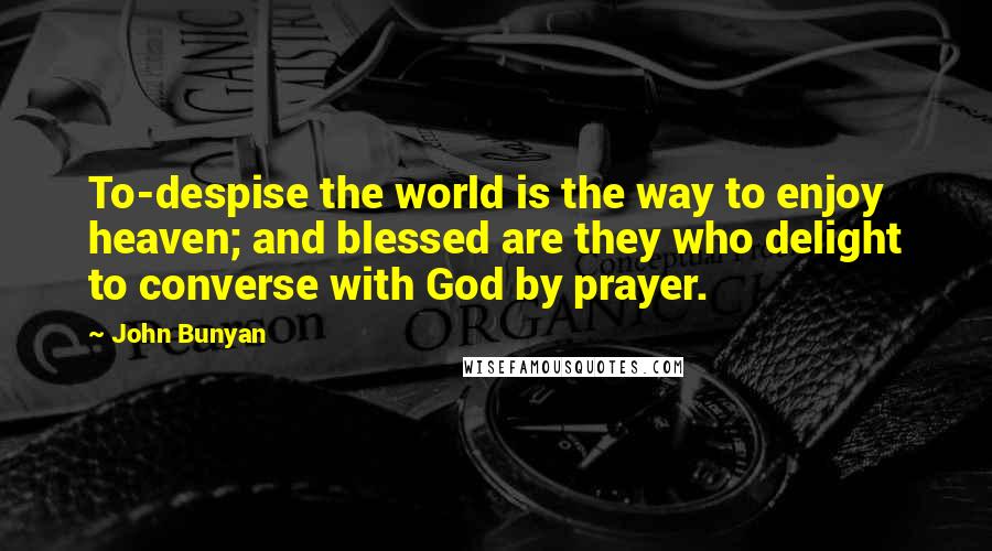 John Bunyan Quotes: To-despise the world is the way to enjoy heaven; and blessed are they who delight to converse with God by prayer.