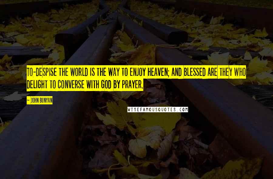 John Bunyan Quotes: To-despise the world is the way to enjoy heaven; and blessed are they who delight to converse with God by prayer.