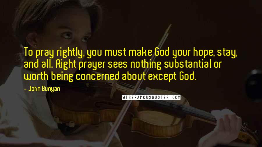 John Bunyan Quotes: To pray rightly, you must make God your hope, stay, and all. Right prayer sees nothing substantial or worth being concerned about except God.