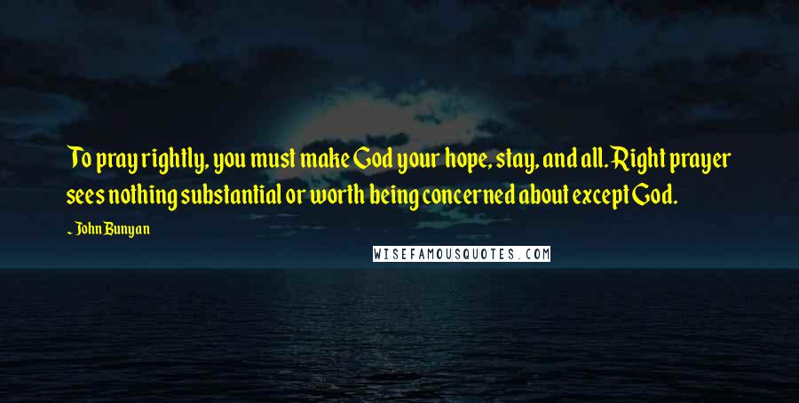 John Bunyan Quotes: To pray rightly, you must make God your hope, stay, and all. Right prayer sees nothing substantial or worth being concerned about except God.