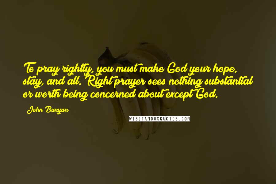 John Bunyan Quotes: To pray rightly, you must make God your hope, stay, and all. Right prayer sees nothing substantial or worth being concerned about except God.
