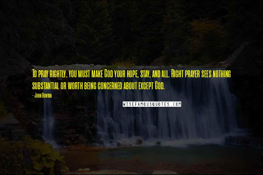 John Bunyan Quotes: To pray rightly, you must make God your hope, stay, and all. Right prayer sees nothing substantial or worth being concerned about except God.