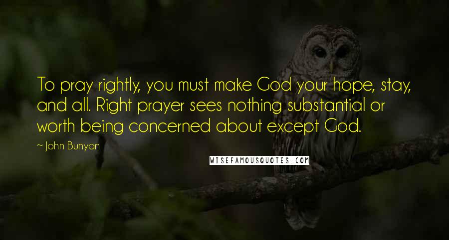 John Bunyan Quotes: To pray rightly, you must make God your hope, stay, and all. Right prayer sees nothing substantial or worth being concerned about except God.