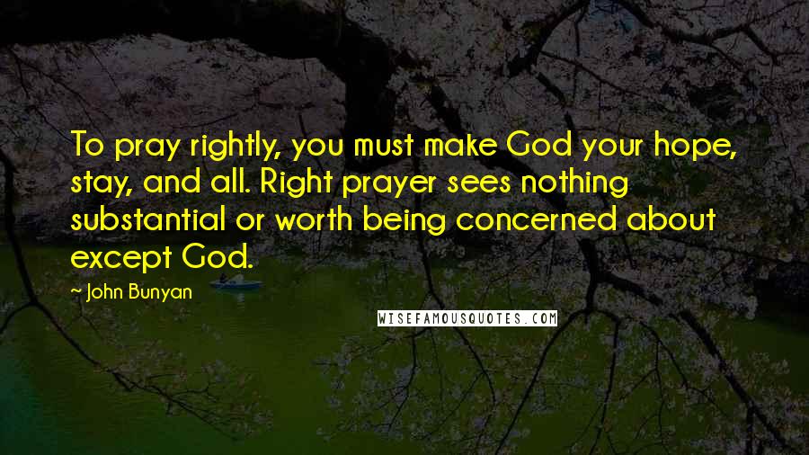 John Bunyan Quotes: To pray rightly, you must make God your hope, stay, and all. Right prayer sees nothing substantial or worth being concerned about except God.