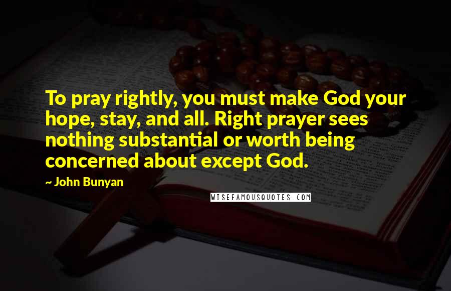 John Bunyan Quotes: To pray rightly, you must make God your hope, stay, and all. Right prayer sees nothing substantial or worth being concerned about except God.